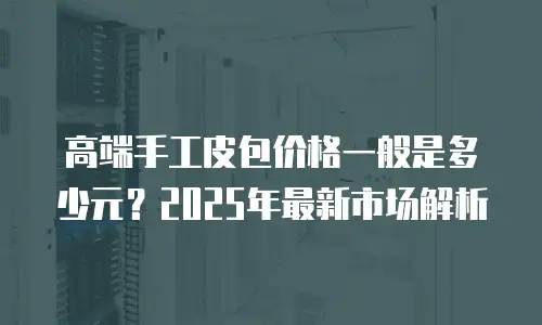 高端手工皮包价格一般是多少元？2025年最新市场解析