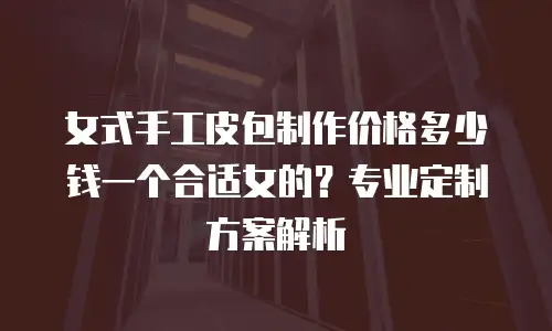 女式手工皮包制作价格多少钱一个合适女的？专业定制方案解析