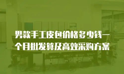 男款手工皮包价格多少钱一个月批发算及高效采购方案