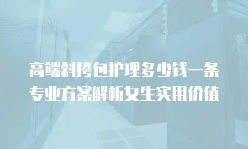 高端斜挎包护理多少钱一条 专业方案解析女生实用价值