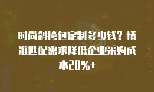 时尚斜挎包定制多少钱？精准匹配需求降低企业采购成本20%+