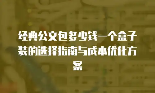 经典公文包多少钱一个盒子装的选择指南与成本优化方案