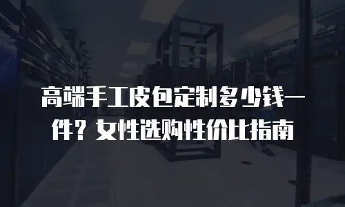 高端手工皮包定制多少钱一件？女性选购性价比指南