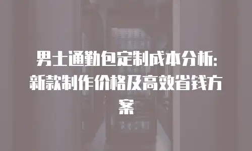 男士通勤包定制成本分析：新款制作价格及高效省钱方案