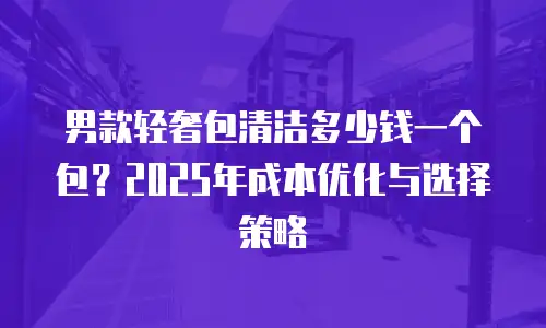男款轻奢包清洁多少钱一个包？2025年成本优化与选择策略