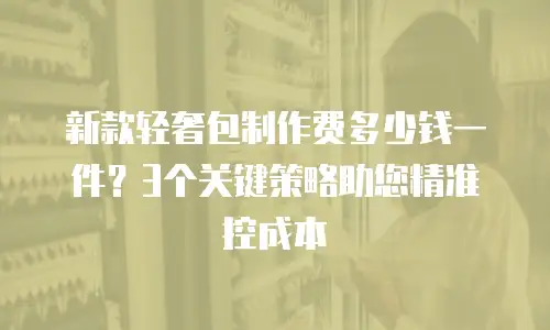 新款轻奢包制作费多少钱一件？3个关键策略助您精准控成本