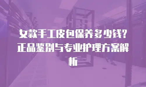 女款手工皮包保养多少钱？正品鉴别与专业护理方案解析