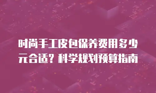 时尚手工皮包保养费用多少元合适？科学规划预算指南