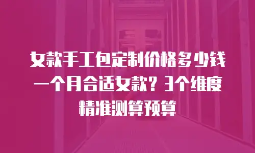 女款手工包定制价格多少钱一个月合适女款？3个维度精准测算预算