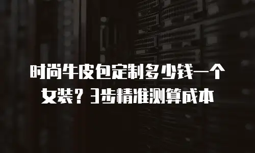 时尚牛皮包定制多少钱一个女装？3步精准测算成本