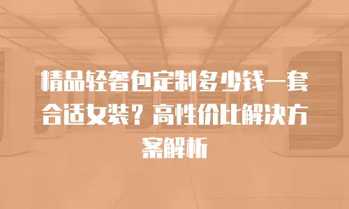 精品轻奢包定制多少钱一套合适女装？高性价比解决方案解析