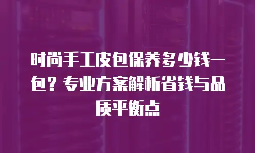 时尚手工皮包保养多少钱一包？专业方案解析省钱与品质平衡点