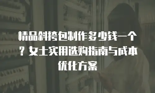 精品斜挎包制作多少钱一个？女士实用选购指南与成本优化方案