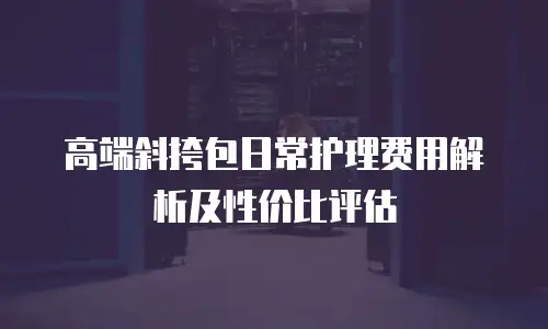 高端斜挎包日常护理费用解析及性价比评估