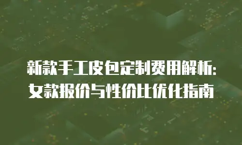 新款手工皮包定制费用解析：女款报价与性价比优化指南