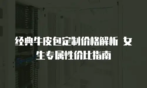 经典牛皮包定制价格解析 女生专属性价比指南
