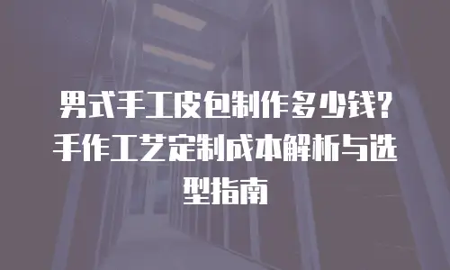 男式手工皮包制作多少钱？手作工艺定制成本解析与选型指南