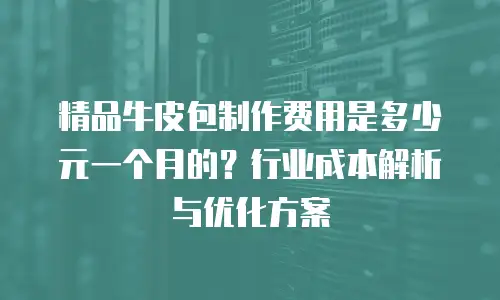 精品牛皮包制作费用是多少元一个月的？行业成本解析与优化方案