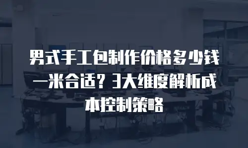 男式手工包制作价格多少钱一米合适？3大维度解析成本控制策略