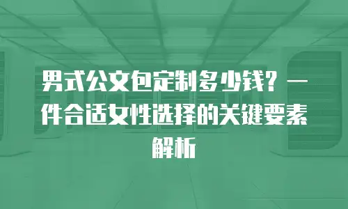 男式公文包定制多少钱？一件合适女性选择的关键要素解析