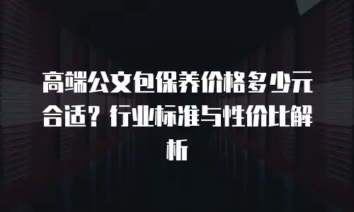 高端公文包保养价格多少元合适？行业标准与性价比解析