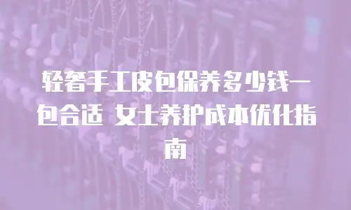 轻奢手工皮包保养多少钱一包合适 女士养护成本优化指南