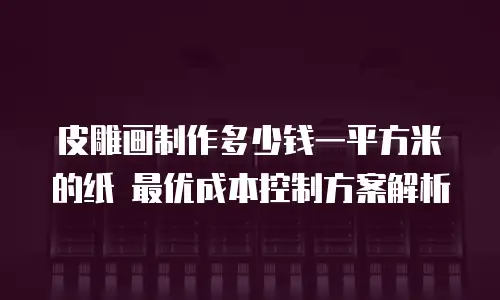 皮雕画制作多少钱一平方米的纸 最优成本控制方案解析