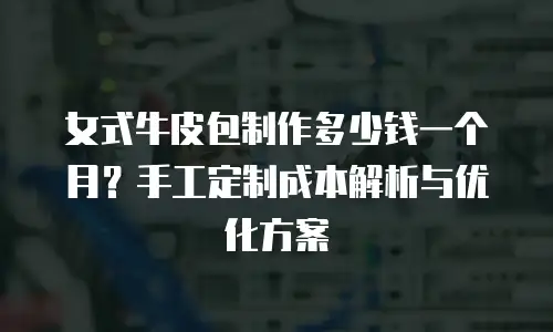 女式牛皮包制作多少钱一个月？手工定制成本解析与优化方案