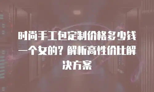 时尚手工包定制价格多少钱一个女的？解析高性价比解决方案