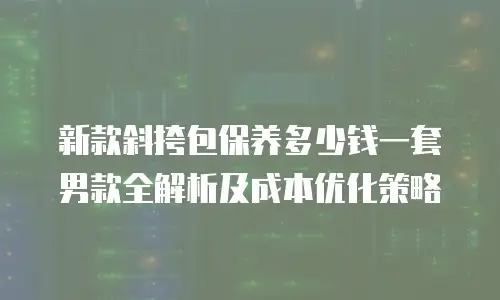 新款斜挎包保养多少钱一套男款全解析及成本优化策略