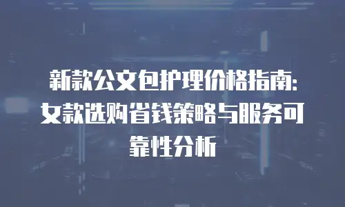 新款公文包护理价格指南：女款选购省钱策略与服务可靠性分析