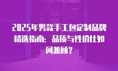 2025年男款手工包定制品牌精选指南：品质与性价比如何兼顾？