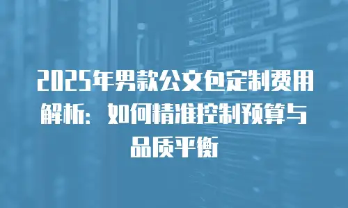 2025年男款公文包定制费用解析：如何精准控制预算与品质平衡
