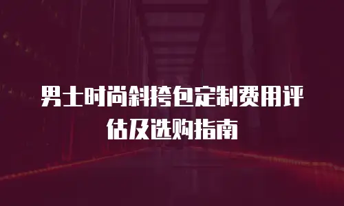 男士时尚斜挎包定制费用评估及选购指南