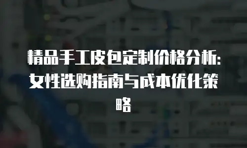 精品手工皮包定制价格分析：女性选购指南与成本优化策略