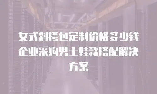 女式斜挎包定制价格多少钱 企业采购男士鞋款搭配解决方案
