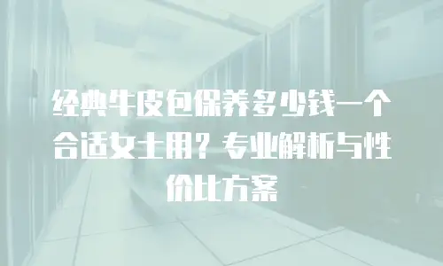 经典牛皮包保养多少钱一个合适女士用？专业解析与性价比方案