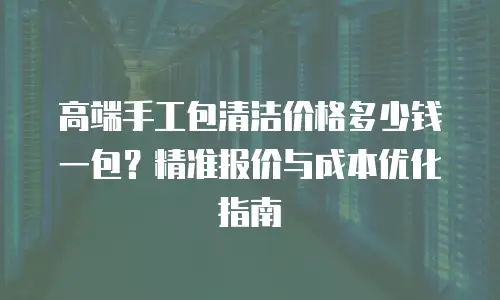 高端手工包清洁价格多少钱一包？精准报价与成本优化指南