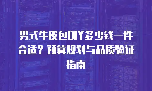 男式牛皮包DIY多少钱一件合适？预算规划与品质验证指南