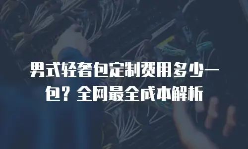 男式轻奢包定制费用多少一包？全网最全成本解析