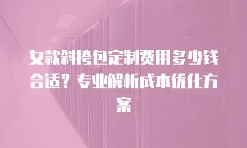 女款斜挎包定制费用多少钱合适？专业解析成本优化方案