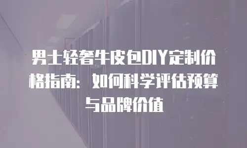 男士轻奢牛皮包DIY定制价格指南：如何科学评估预算与品牌价值