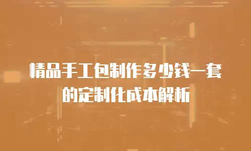 精品手工包制作多少钱一套的定制化成本解析