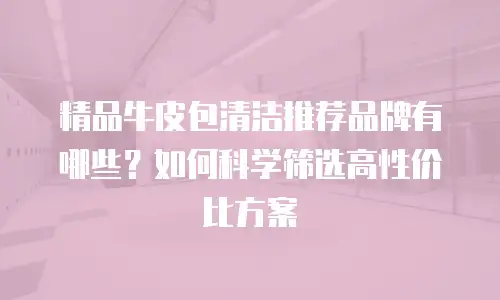 精品牛皮包清洁推荐品牌有哪些？如何科学筛选高性价比方案