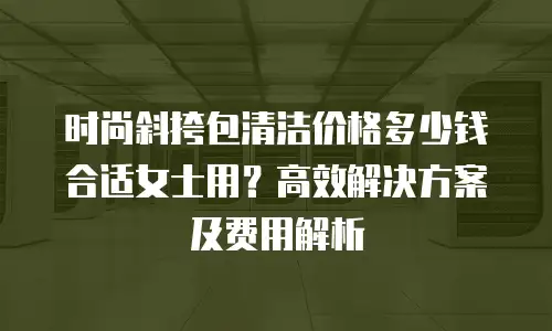 时尚斜挎包清洁价格多少钱合适女士用？高效解决方案及费用解析