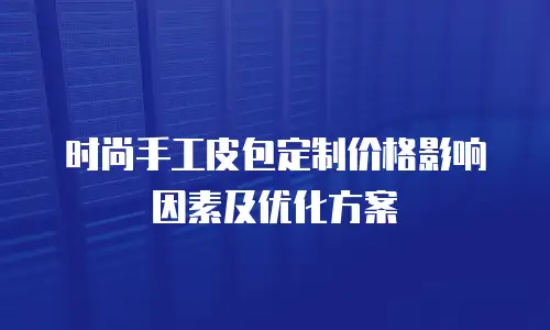 时尚手工皮包定制价格影响因素及优化方案