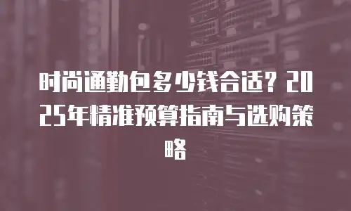 时尚通勤包多少钱合适？2025年精准预算指南与选购策略
