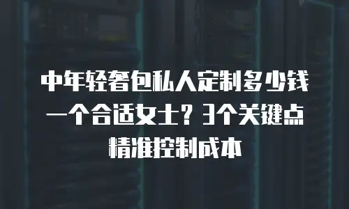 中年轻奢包私人定制多少钱一个合适女士？3个关键点精准控制成本