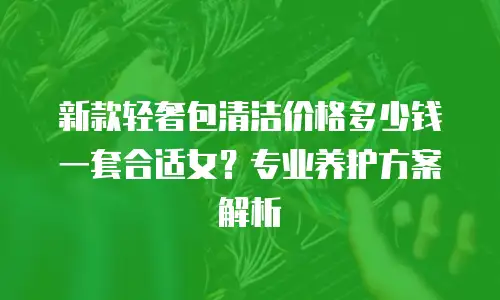 新款轻奢包清洁价格多少钱一套合适女？专业养护方案解析