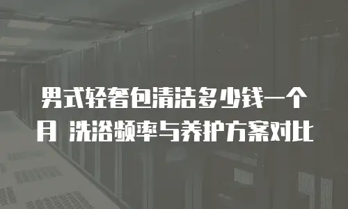 男式轻奢包清洁多少钱一个月 洗浴频率与养护方案对比